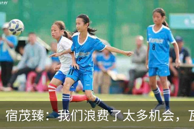 宿茂臻：我们浪费了太多机会，瓦科主动罚点球想尽快“开胡”