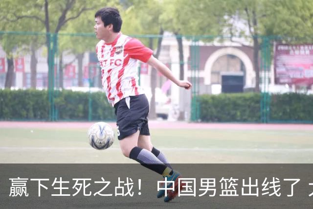 赢下生死之战！中国男篮出线了 大胜省队 12人全出场 郭士强压力缓解