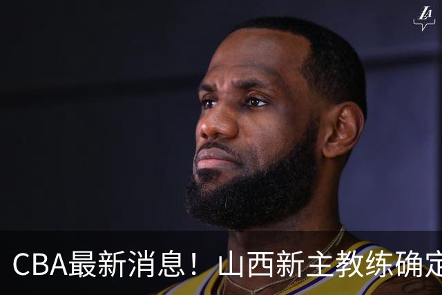 CBA最新消息！山西新主教练确定，胡明轩膝盖伤病未愈，刘晓宇重返北控担任助教